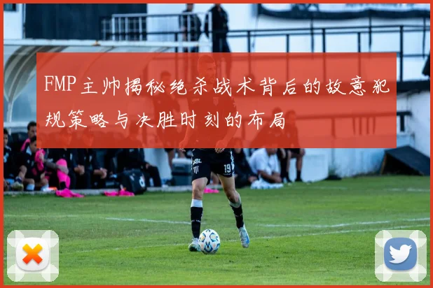 FMP主帅揭秘绝杀战术背后的故意犯规策略与决胜时刻的布局