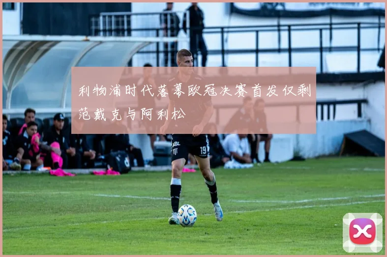 利物浦时代落幕欧冠决赛首发仅剩范戴克与阿利松
