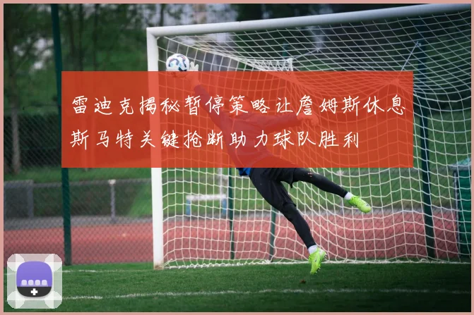 雷迪克揭秘暂停策略让詹姆斯休息斯马特关键抢断助力球队胜利