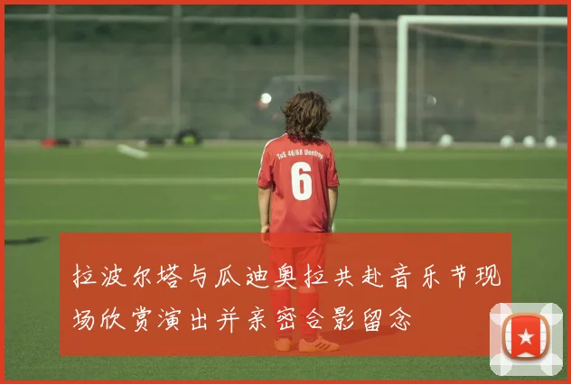 拉波尔塔与瓜迪奥拉共赴音乐节现场欣赏演出并亲密合影留念