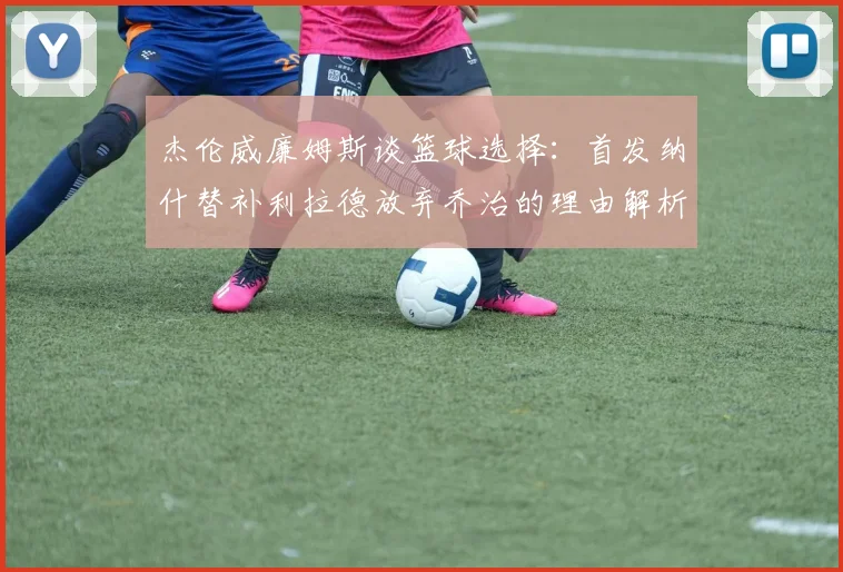 杰伦威廉姆斯谈篮球选择：首发纳什替补利拉德放弃乔治的理由解析