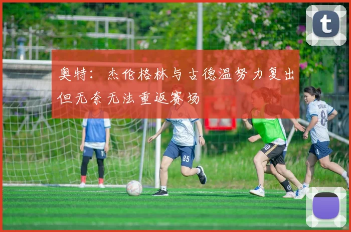 奥特：杰伦格林与古德温努力复出但无奈无法重返赛场