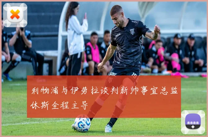 利物浦与伊劳拉谈判新帅事宜总监休斯全程主导