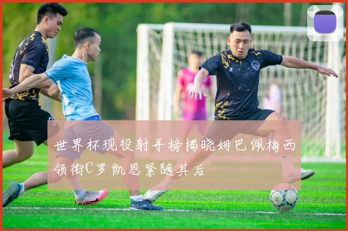 世界杯现役射手榜揭晓姆巴佩梅西领衔C罗凯恩紧随其后