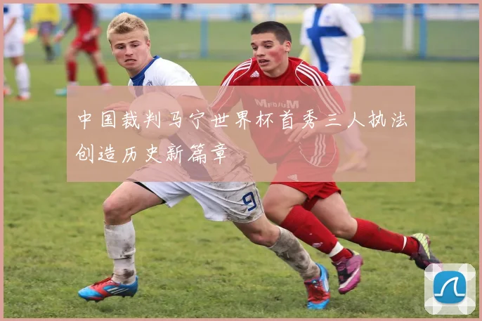 中国裁判马宁世界杯首秀三人执法创造历史新篇章
