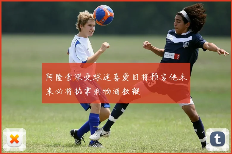 阿隆索深受球迷喜爱旧将预言他未来必将执掌利物浦教鞭
