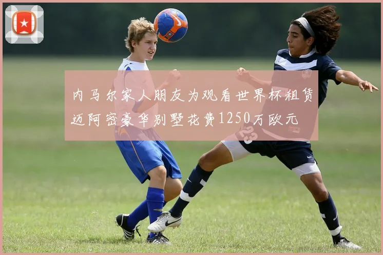 内马尔家人朋友为观看世界杯租赁迈阿密豪华别墅花费1250万欧元