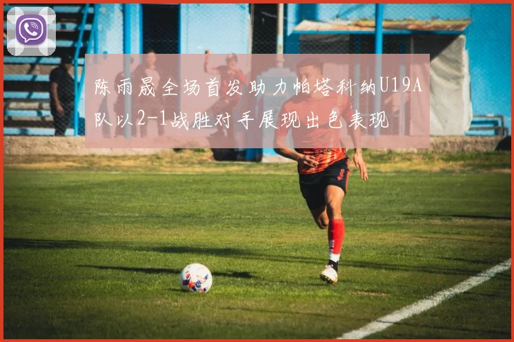 陈雨晟全场首发助力帕塔科纳U19A队以2-1战胜对手展现出色表现
