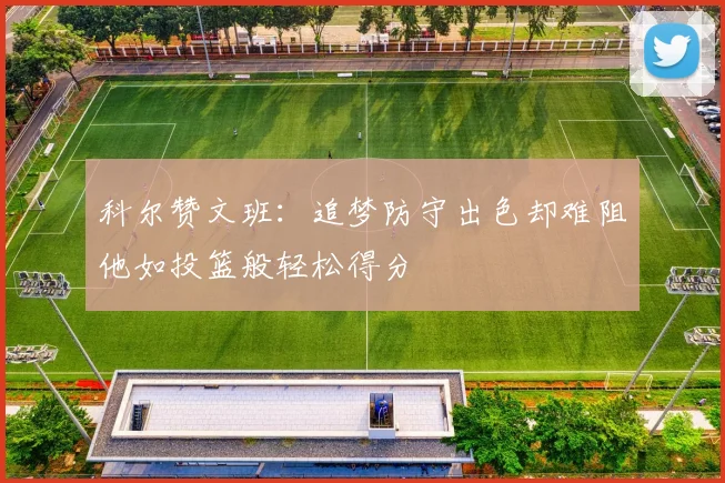 科尔赞文班：追梦防守出色却难阻他如投篮般轻松得分