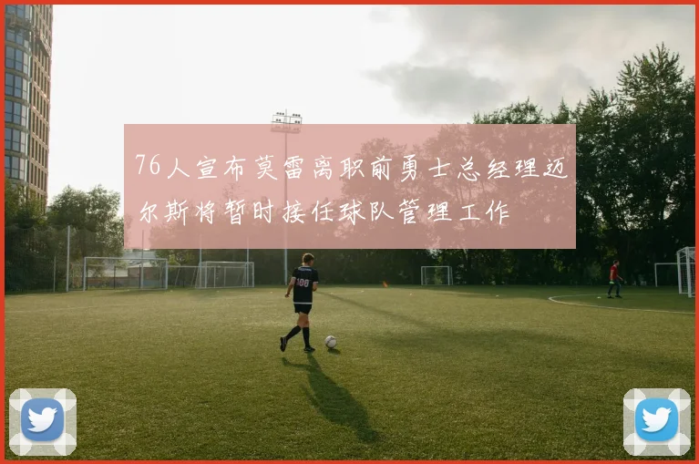 76人宣布莫雷离职前勇士总经理迈尔斯将暂时接任球队管理工作