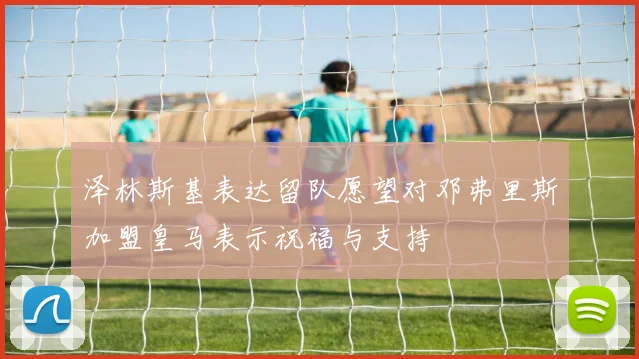 泽林斯基表达留队愿望对邓弗里斯加盟皇马表示祝福与支持