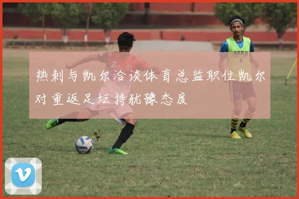 热刺与凯尔洽谈体育总监职位凯尔对重返足坛持犹豫态度