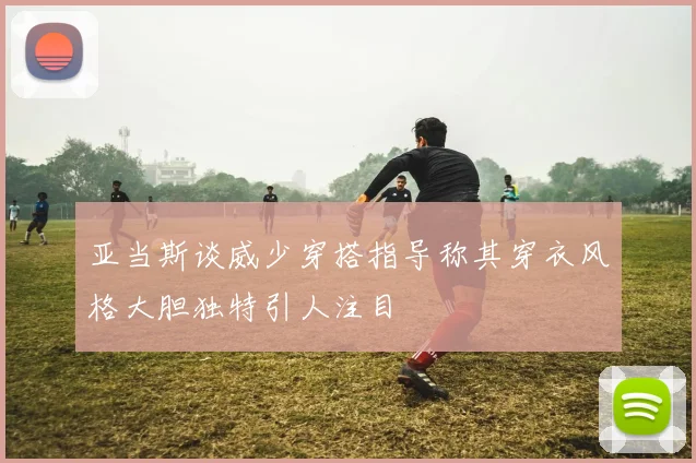 亚当斯谈威少穿搭指导称其穿衣风格大胆独特引人注目